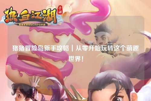 猪猪冒险岛新手攻略｜从零开始玩转这个萌趣世界！